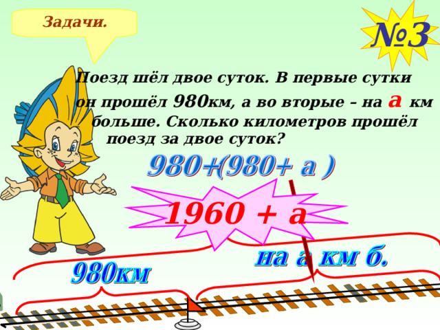 № 3 Задачи. Поезд шёл двое суток. В первые сутки он прошёл 980 км, а во вторые – на а км  больше. Сколько километров прошёл  поезд за двое суток? 1960 + а После решения задачи №3 применяем правило сложения и упрощаем ответ 10 