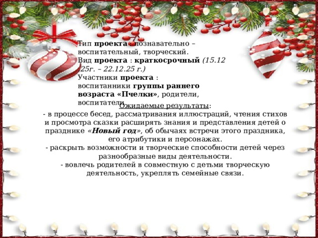 Тип  проекта  : познавательно – воспитательный, творческий. Вид  проекта  :  краткосрочный  (15.12.25г. – 22.12.25 г.) Участники  проекта  : воспитанники  группы раннего возраста «Пчелки» , родители, воспитатели. Ожидаемые результаты : - в процессе бесед, рассматривания иллюстраций, чтения стихов и просмотра сказки расширять знания и представления детей о празднике  « Новый год » , об обычаях встречи этого праздника, его атрибутики и персонажах. - раскрыть возможности и творческие способности детей через разнообразные виды деятельности. - вовлечь родителей в совместную с детьми творческую деятельность, укреплять семейные связи. 