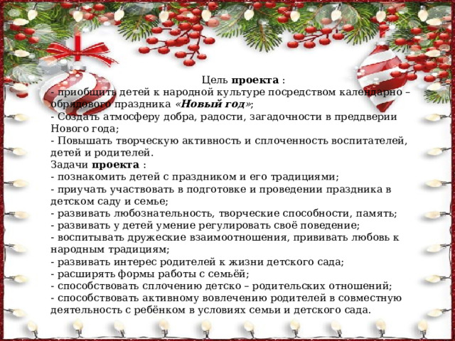 Цель  проекта  : - приобщить детей к народной культуре посредством календарно – обрядового праздника  « Новый год » ; - Создать атмосферу добра, радости, загадочности в преддверии Нового года; - Повышать творческую активность и сплоченность воспитателей, детей и родителей. Задачи  проекта  : - познакомить детей с праздником и его традициями; - приучать участвовать в подготовке и проведении праздника в детском саду и семье; - развивать любознательность, творческие способности, память; - развивать у детей умение регулировать своё поведение; - воспитывать дружеские взаимоотношения, прививать любовь к народным традициям; - развивать интерес родителей к жизни детского сада; - расширять формы работы с семьёй; - способствовать сплочению детско – родительских отношений; - способствовать активному вовлечению родителей в совместную деятельность с ребёнком в условиях семьи и детского сада. 