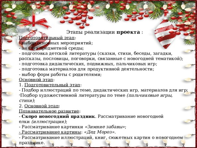 Этапы реализации  проекта  : Подготовительный этап : - выбор основных мероприятий; - анализ предметной среды; - подготовка детской литературы (сказки, стихи, беседы, загадки, рассказы, пословицы, поговорки, связанные с новогодней тематикой); - подготовка дидактических, подвижных, пальчиковых игр; - подготовка материалов для продуктивной деятельности; - выбор форм работы с родителями; Основной этап : 1.  Подготовительный этап : - Подбор иллюстраций по теме, дидактических игр, материалов для игр; Подбор художественной литературы по теме  (пальчиковые игры, стихи) ;  2.  Основной этап : Познавательное развитие : -  Скоро новогодний праздник . Рассматривание новогодней елки  (иллюстрация) ; - Рассматривание картинки  «Зимние забавы» ; - Рассматривание картины :  «Дед Мороз» . - Рассматривание иллюстраций, книг, сюжетных картин о новогоднем празднике. 