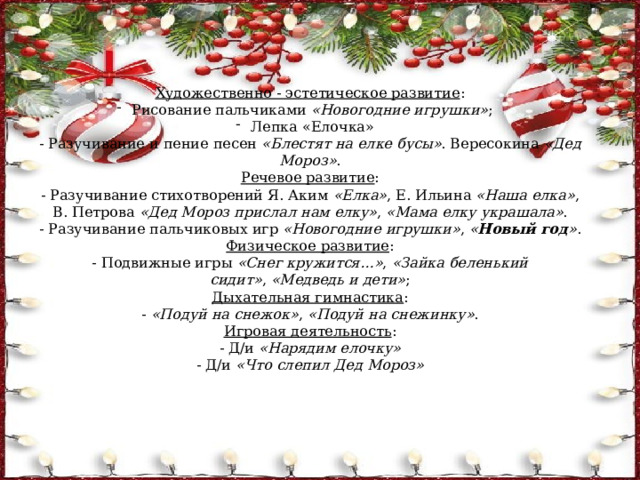 Художественно - эстетическое развитие : Рисование пальчиками  «Новогодние игрушки» ; Лепка «Елочка» - Разучивание и пение песен  «Блестят на елке бусы» . Вересокина  «Дед Мороз» . Речевое развитие : - Разучивание стихотворений Я. Аким  «Елка» , Е. Ильина  «Наша елка» , В. Петрова  «Дед Мороз прислал нам елку» ,  «Мама елку украшала» . - Разучивание пальчиковых игр  «Новогодние игрушки» ,  « Новый год » . Физическое развитие : - Подвижные игры  «Снег кружится…» ,  «Зайка беленький сидит» ,  «Медведь и дети» ; Дыхательная гимнастика : -  «Подуй на снежок» ,  «Подуй на снежинку» . Игровая деятельность : - Д/и  «Нарядим елочку» - Д/и  «Что слепил Дед Мороз» 