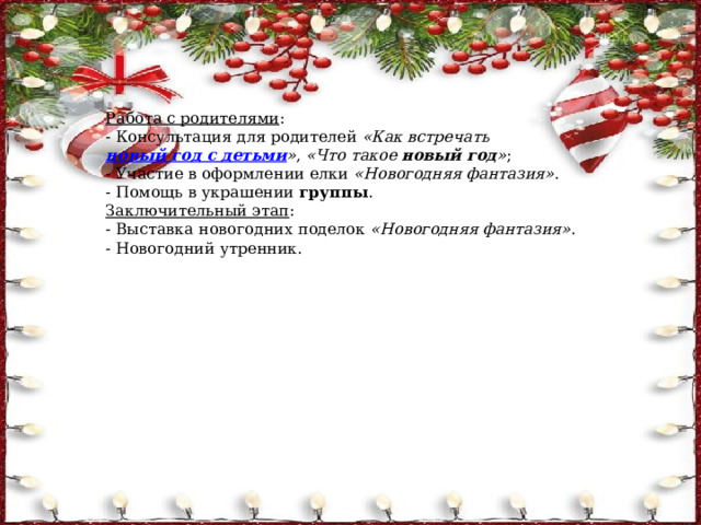 Работа с родителями : - Консультация для родителей  «Как встречать  новый год с детьми » ,  «Что такое  новый год » ; - Участие в оформлении елки  «Новогодняя фантазия» . - Помощь в украшении  группы . Заключительный этап : - Выставка новогодних поделок  «Новогодняя фантазия» . - Новогодний утренник. 