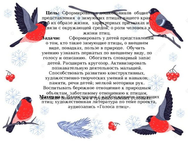 Материал:  Иллюстрации с изображением зимующих птиц; художественная литература по теме проекта, аудиозапись «Голоса птиц». Цель:   Сформировать у дошкольников  общие представления  о зимующих птицах нашего края, об их образе жизни,  характерных признаках и  связи с окружающей средой, о роли человека в жизни птиц.   Задачи:       Сформировать у детей представлений о том, кто такие зимующие птицы ,  о внешнем виде, повадках, пользе в природе.  Обучить умению узнавать пернатых по внешнему виду, по голосу и описанию.  Обогатить словарный запас детей. Расширять кругозор. Активизировать познавательную деятельность малышей. Способствовать развитию конструктивных, художественно-творческих умений и навыков; памяти, речи детей; мелкой моторики рук. Воспитывать бережное отношение к природным объектам, заботливому отношению к птицам, желание помогать им в трудных зимних условиях.  