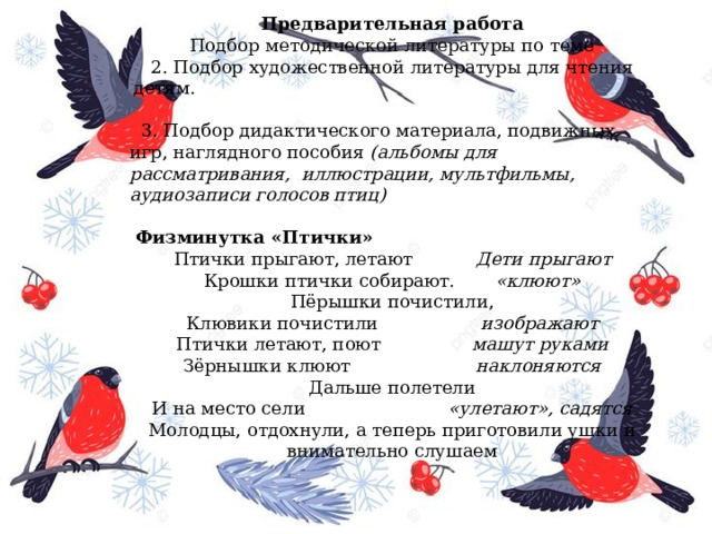 Предварительная работа  Подбор методической литературы по теме 2. Подбор художественной литературы для чтения детям.                                                                                           3. Подбор дидактического материала, подвижных игр, наглядного пособия  (альбомы для рассматривания,  иллюстрации, мультфильмы, аудиозаписи голосов птиц)                                                                                                                                     Физминутка «Птички» Птички прыгают, летают            Дети прыгают  Крошки птички собирают.        «клюют»  Пёрышки почистили,  Клювики почистили                   изображают  Птички летают, поют                 машут руками  Зёрнышки клюют                       наклоняются  Дальше полетели  И на место сели                          «улетают», садятся Молодцы, отдохнули, а теперь приготовили ушки и внимательно слушаем 