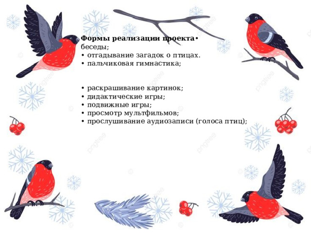 Формы реализации   проекта • беседы;   • отгадывание загадок о птицах. • пальчиковая гимнастика;                                                                                                                                             • раскрашивание картинок; • дидактические игры; • подвижные игры; • просмотр мультфильмов;     • прослушивание аудиозаписи (голоса птиц);                                                                                                                                   