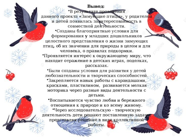 Вывод:   В результате проведения данного проекта  « Зимующие птицы», у родителей и детей появилась заинтересованность в совместной деятельности. Созданы благоприятные условия для формирования  у  младших дошкольников целостного представления о жизни зимующих птиц ,   об их значении для природы в целом и для человека, о правилах подкормки. Проявляется интерес к окружающему миру, что находит отражение в детских играх, поделках, рассказах. Были созданы условия для развития у детей любознательности и творческих способностей. Закрепляется навык работы с карандашами, красками, пластилином,  развивается мелкая моторика через разные виды деятельности с детьми. Воспитывается чувство любви и бережного отношения к природе и ко всему живому. Через исследовательскую - творческую деятельность дети решают поставленную задачу, представляя решение в виде коллективной работы. 