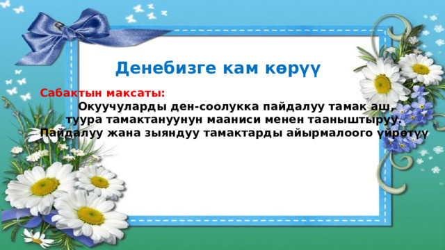 Денебизге кам көрүү Сабактын максаты: Окуучуларды ден-соолукка пайдалуу тамак аш, туура тамактануунун мааниси менен тааныштыруу. Пайдалуу жана зыяндуу тамактарды айырмалоого үйрөтүү 
