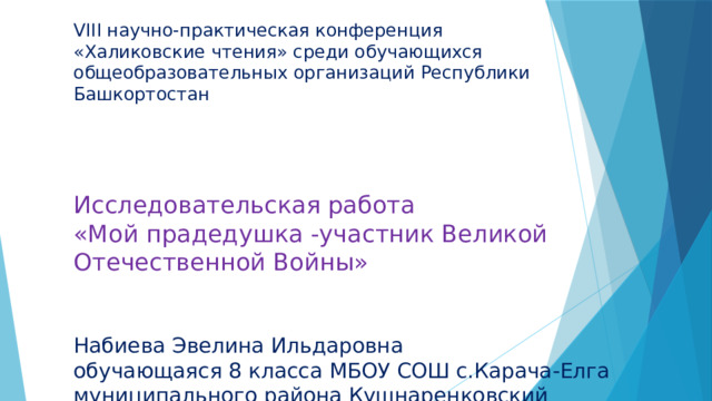 VIII научно-практическая конференция «Халиковские чтения» среди обучающихся общеобразовательных организаций Республики Башкортостан Исследовательская работа «Мой прадедушка -участник Великой Отечественной Войны» Набиева Эвелина Ильдаровна обучающаяся 8 класса МБОУ СОШ с.Карача-Елга муниципального района Кушнаренковский район РБ 