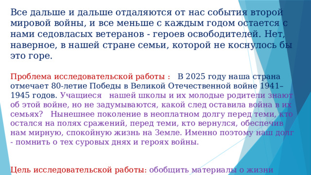 Все дальше и дальше отдаляются от нас события второй мировой войны, и все меньше с каждым годом остается с нами седовласых ветеранов - героев освободителей. Нет, наверное, в нашей стране семьи, которой не коснулось бы это горе. Проблема исследовательской работы : В 2025 году наша страна отмечает 80-летие Победы в Великой Отечественной войне 1941–1945 годов. Учащиеся нашей школы и их молодые родители знают об этой войне, но не задумываются, какой след оставила война в их семьях? Нынешнее поколение в неоплатном долгу перед теми, кто остался на полях сражений, перед теми, кто вернулся, обеспечив нам мирную, спокойную жизнь на Земле. Именно поэтому наш долг - помнить о тех суровых днях и героях войны. Цель исследовательской работы: обобщить материалы о жизни прадедушки в военное и послевоенное время. 