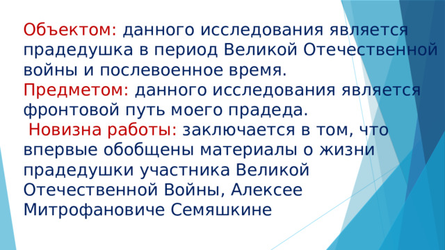 Объектом: данного исследования является прадедушка в период Великой Отечественной войны и послевоенное время. Предметом: данного исследования является фронтовой путь моего прадеда.  Новизна работы: заключается в том, что впервые обобщены материалы о жизни прадедушки участника Великой Отечественной Войны, Алексее Митрофановиче Семяшкине 