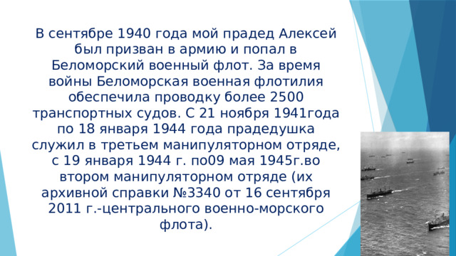 В сентябре 1940 года мой прадед Алексей был призван в армию и попал в Беломорский военный флот. За время войны Беломорская военная флотилия обеспечила проводку более 2500 транспортных судов. С 21 ноября 1941года по 18 января 1944 года прадедушка служил в третьем манипуляторном отряде, с 19 января 1944 г. по09 мая 1945г.во втором манипуляторном отряде (их архивной справки №3340 от 16 сентября 2011 г.-центрального военно-морского флота). 