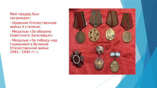 Мой прадед был награжден: - Орденом Отечественной войны II степени; - Медалью «За оборону Советского Заполярья»; - Медалью «За победу над Германией в Великой Отечественной войне 1941—1945 гг.». 