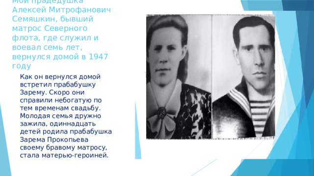      Мой прадедушка Алексей Митрофанович Семяшкин, бывший матрос Северного флота, где служил и воевал семь лет, вернулся домой в 1947 году Как он вернулся домой встретил прабабушку Зарему. Скоро они справили небогатую по тем временам свадьбу. Молодая семья дружно зажила, одиннадцать детей родила прабабушка Зарема Прокопьева своему бравому матросу, стала матерью-героиней. 