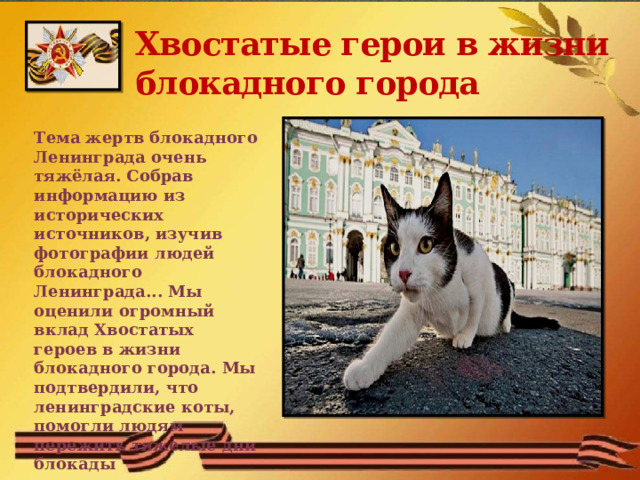 Хвостатые герои в жизни блокадного города Тема жертв блокадного Ленинграда очень тяжёлая. Собрав информацию из исторических источников, изучив фотографии людей блокадного Ленинграда... Мы оценили огромный вклад Хвостатых героев в жизни блокадного города. Мы подтвердили, что ленинградские коты, помогли людям пережить тяжелые дни блокады 