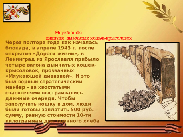   Мяукающая  дивизия дымчатых кошек-крысоловок   Через полтора года как началась блокада, в апреле 1943 г. после открытия «Дороги жизни», в Ленинград из Ярославля прибыло четыре вагона дымчатых кошек-крысоловок, прозванных «Мяукающей дивизией». И это был верный стратегический манёвр – за хвостатыми спасителями выстраивались длинные очереди. Чтобы заполучить кошку в дом, люди были готовы заплатить 500 руб. – сумму, равную стоимости 10-ти килограммам драгоценного хлеба 
