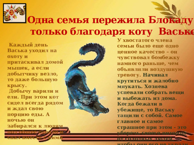 Одна семья пережила Блокаду  только благодаря коту Ваське У хвостатого члена семьи было еще одно ценное качество – он чувствовал бомбежку намного раньше, чем объявляли воздушную тревогу. Начинал крутиться и жалобно мяукать. Хозяева успевали собрать вещи и выбежать из дома. Когда бежали в убежище, то Ваську тащили с собой. Самое главное и самое страшное при этом - это уберечь своего питомца от голодных людей, чтобы они его не украли и не съели  Каждый день Васька уходил на охоту и притаскивал домой мышек, а если добытчику везло, то даже большую крысу.  Добычу варили и ели. При этом кот сидел всегда рядом и ждал свою порцию еды. А ночью он забирался к людям под общее одеяло и спал вместе с ними  
