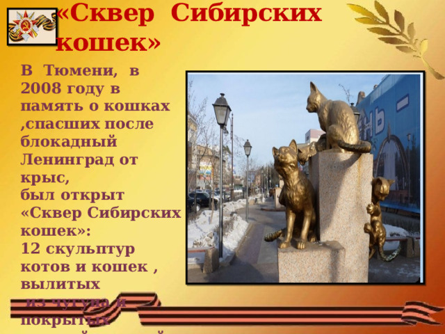 «Сквер Сибирских кошек» В Тюмени, в 2008 году в память о кошках ,спасших после блокадный Ленинград от крыс, был открыт «Сквер Сибирских кошек»: 12 скульптур котов и кошек , вылитых  из чугуна и покрытых золотой краской  
