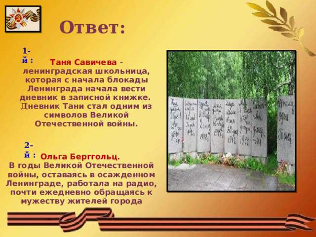 Ответ: 1-й : Таня Савичева - ленинградская школьница, которая с начала блокады Ленинграда начала вести дневник в записной книжке. Д невник Тани стал одним из символов Великой Отечественной войны. 2-й : Ольга Берггольц . В годы Великой Отечественной войны, оставаясь в осажденном Ленинграде, работала на радио, почти ежедневно обращаясь к мужеству жителей города  