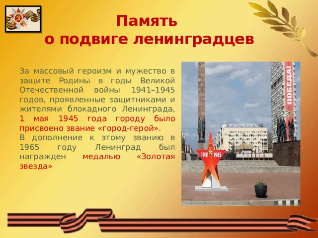 Память  о подвиге ленинградцев За массовый героизм и мужество в защите Родины в годы Великой Отечественной войны 1941–1945 годов, проявленные защитниками и жителями блокадного Ленинграда, 1 мая 1945 года городу было присвоено звание «город-герой». В дополнение к этому званию в 1965 году Ленинград был награжден медалью «Золотая звезда» 