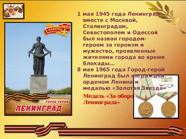 1 мая 1945 года Ленинград вместе с Москвой, Сталинградом, Севастополем и Одессой был назван городом-героем за героизм и мужество, проявленные жителями города во время блокады… 8 мая 1965 года Город-герой Ленинград был награждён орденом Ленина и медалью «Золотая Звезда» Медаль «За оборону Ленинграда » 