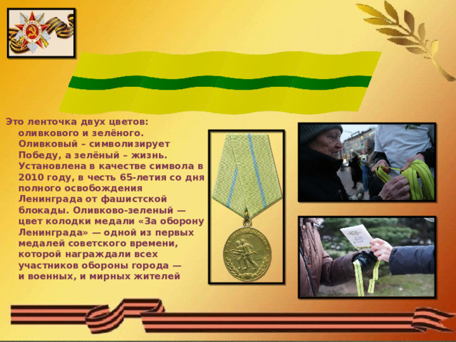  Ленточка  Ленинградской Победы    Это ленточка двух цветов: оливкового и зелёного. Оливковый – символизирует Победу, а зелёный – жизнь. Установлена в качестве символа в 2010 году, в честь 65-летия со дня полного освобождения Ленинграда от фашистской блокады. Оливково-зеленый — цвет колодки медали «За оборону Ленинграда» — одной из первых медалей советского времени, которой награждали всех участников обороны города — и военных, и мирных жителей  
