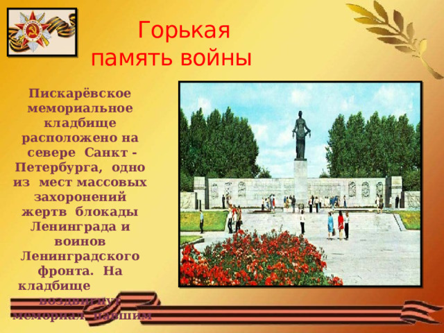  Горькая  память войны Пискарёвское мемориальное кладбище расположено на севере Санкт - Петербурга, одно из мест массовых захоронений жертв блокады Ленинграда и воинов Ленинградского фронта. На кладбище воздвигнут мемориал павшим 