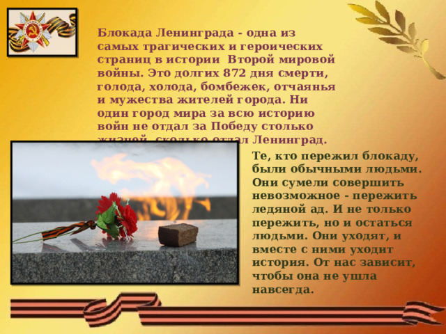 Блокада Ленинграда - одна из самых трагических и героических страниц в истории Второй мировой войны. Это долгих 872 дня смерти, голода, холода, бомбежек, отчаянья и мужества жителей города. Ни один город мира за всю историю войн не отдал за Победу столько жизней, сколько отдал Ленинград. Те, кто пережил блокаду, были обычными людьми. Они сумели совершить невозможное - пережить ледяной ад. И не только пережить, но и остаться людьми. Они уходят, и вместе с ними уходит история. От нас зависит, чтобы она не ушла навсегда. 