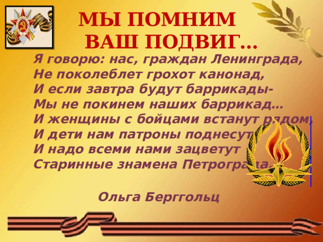 МЫ ПОМНИМ  ВАШ ПОДВИГ… Я говорю: нас, граждан Ленинграда,  Не поколеблет грохот канонад,  И если завтра будут баррикады-  Мы не покинем наших баррикад…  И женщины с бойцами встанут рядом,  И дети нам патроны поднесут,  И надо всеми нами зацветут  Старинные знамена Петрограда.       Ольга Берггольц 