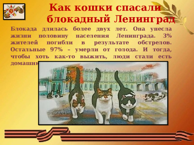  Как кошки спасали блокадный Ленинград Блокада длилась более двух лет. Она унесла жизни половину населения Ленинграда. 3% жителей погибли в результате обстрелов. Остальные 97% – умерли от голода. И тогда, чтобы хоть как-то выжить, люди стали есть домашнюю живность. Кошек не стало. 