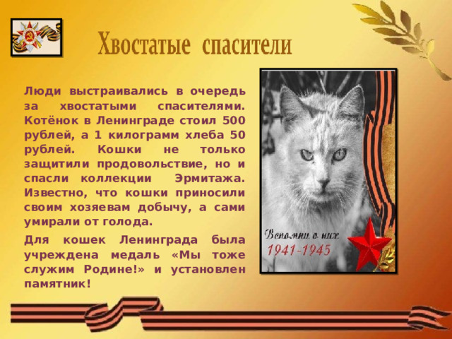 Люди выстраивались в очередь за хвостатыми спасителями. Котёнок в Ленинграде стоил 500 рублей, а 1 килограмм хлеба 50 рублей. Кошки не только защитили продовольствие, но и спасли коллекции Эрмитажа. Известно, что кошки приносили своим хозяевам добычу, а сами умирали от голода. Для кошек Ленинграда была учреждена медаль «Мы тоже служим Родине!» и установлен памятник!  