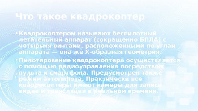 Что такое квадрокоптер Квадрокоптером называют беспилотный летательный аппарат (сокращенно БПЛА) с четырьмя винтами, расположенными по углам аппарата — она же Х-образная геометрия.  Пилотирование квадрокоптера осуществляется с помощью радиоуправления посредством пульта и смартфона. Предусмотрен также режим автопилота. Практически все квадрокоптеры имеют камеры для записи видео и трансляции в реальном времени. 