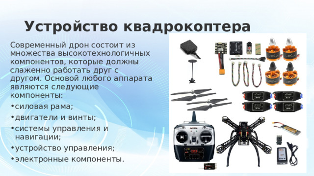 Устройство квадрокоптера Современный дрон состоит из множества высокотехнологичных компонентов, которые должны слаженно работать друг с другом. Основой любого аппарата являются следующие компоненты: силовая рама; двигатели и винты; системы управления и навигации; устройство управления; электронные компоненты. 