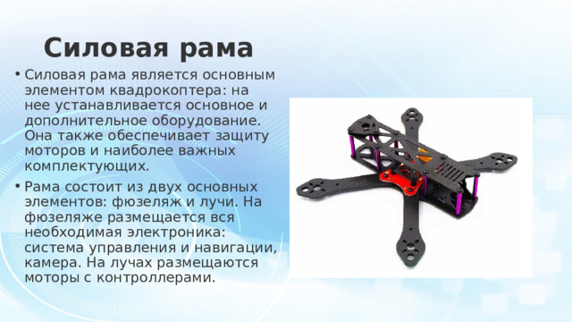 Силовая рама Силовая рама является основным элементом квадрокоптера: на нее устанавливается основное и дополнительное оборудование. Она также обеспечивает защиту моторов и наиболее важных комплектующих. Рама состоит из двух основных элементов: фюзеляж и лучи. На фюзеляже размещается вся необходимая электроника: система управления и навигации, камера. На лучах размещаются моторы с контроллерами. 