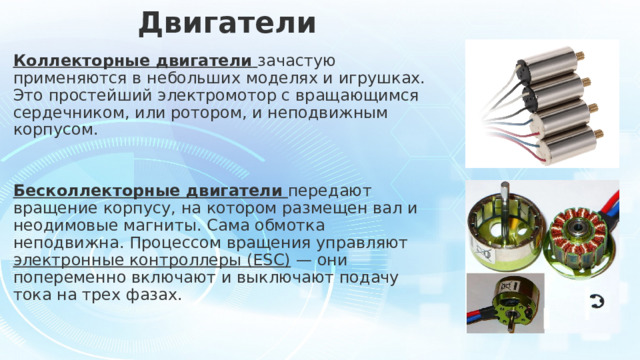Двигатели Коллекторные двигатели   зачастую применяются в небольших моделях и игрушках. Это простейший электромотор с вращающимся сердечником, или ротором, и неподвижным корпусом. Бесколлекторные двигатели   передают вращение корпусу, на котором размещен вал и неодимовые магниты. Сама обмотка неподвижна. Процессом вращения управляют электронные контроллеры (ESС) — они попеременно включают и выключают подачу тока на трех фазах. 