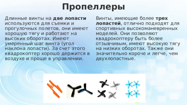 Пропеллеры Длинные винты на две лопасти используются для съемки и прогулочных полетов, они имеют хорошую тягу и работают на высоких оборотах. Имеют умеренный шаг винта (угол наклона лопасти). За счет этого квадрокоптер хорошо держится в воздухе и проще в управлении. Винты, имеющие более трех лопастей , отлично подходят для спортивных высокоманевренных моделей. Они позволяют квадрокоптеру быть более отзывчивым, имеют высокую тягу на низких оборотах. Также они значительно короче и легче, чем двухлопастные.   