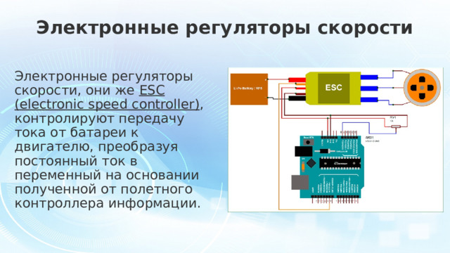 Электронные регуляторы скорости Электронные регуляторы скорости, они же ESC (electronic speed controller) , контролируют передачу тока от батареи к двигателю, преобразуя постоянный ток в переменный на основании полученной от полетного контроллера информации.  