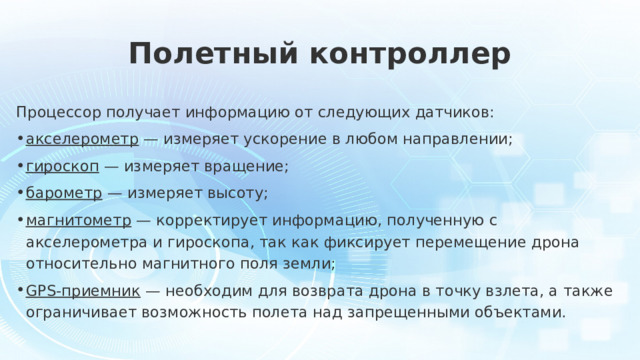 Полетный контроллер Процессор получает информацию от следующих датчиков: акселерометр — измеряет ускорение в любом направлении; гироскоп — измеряет вращение; барометр — измеряет высоту; магнитометр — корректирует информацию, полученную с акселерометра и гироскопа, так как фиксирует перемещение дрона относительно магнитного поля земли; GPS-приемник — необходим для возврата дрона в точку взлета, а также ограничивает возможность полета над запрещенными объектами. 