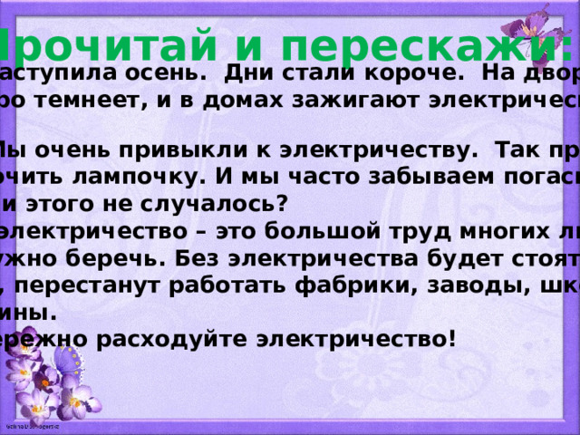 Прочитай и перескажи:  Наступила осень. Дни стали короче. На дворе быстро темнеет, и в домах зажигают электрический свет.  Мы очень привыкли к электричеству. Так просто  включить лампочку. И мы часто забываем погасить её. С вами этого не случалось?  А электричество – это большой труд многих людей. Его нужно беречь. Без электричества будет стоять тран- спорт, перестанут работать фабрики, заводы, школы и магазины.  Бережно расходуйте электричество! 