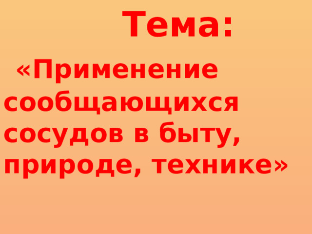  Тема:  «Применение сообщающихся сосудов в быту, природе, технике»     