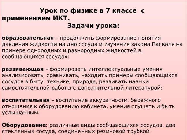  Урок по физике в 7 классе с применением ИКТ. Задачи урока:  образовательная – продолжить формирование понятия давления жидкости на дно сосуда и изучение закона Паскаля на примере однородных и разнородных жидкостей в сообщающихся сосудах; развивающая – формировать интеллектуальные умения анализировать, сравнивать, находить примеры сообщающихся сосудов в быту, технике, природе, развивать навыки самостоятельной работы с дополнительной литературой; воспитательная – воспитание аккуратности, бережного отношения к оборудованию кабинета, умения слушать и быть услышанным. Оборудование : различные виды сообщающихся сосудов, два стеклянных сосуда, соединенных резиновой трубкой. Метод ведения урока: словесный, практический, наглядный. 