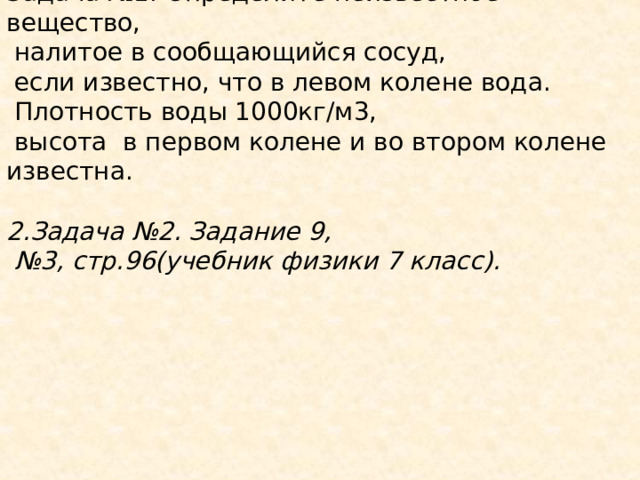 Задача №1. Определите неизвестное вещество,  налитое в сообщающийся сосуд,  если известно, что в левом колене вода.  Плотность воды 1000кг/м3,  высота в первом колене и во втором колене известна. 2.Задача №2. Задание 9, № 3, стр.96(учебник физики 7 класс).         