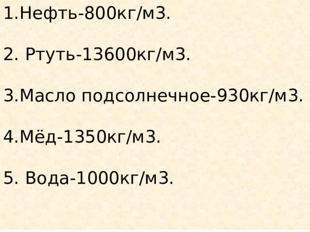 1.Нефть-800кг/м3. 2. Ртуть-13600кг/м3. 3.Масло подсолнечное-930кг/м3. 4.Мёд-1350кг/м3. 5. Вода-1000кг/м3. 