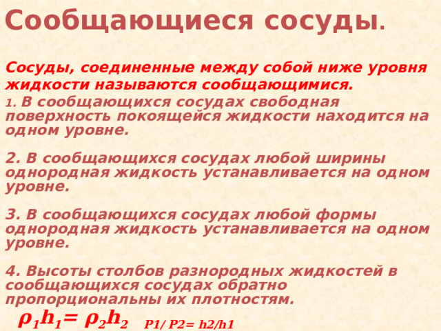 Сообщающиеся  сосуды .  Сосуды, соединенные между собой ниже уровня жидкости называются сообщающимися.        1. В сообщающихся сосудах свободная поверхность покоящейся жидкости находится на одном уровне.  2. В сообщающихся сосудах любой ширины однородная жидкость устанавливается на одном уровне.  3. В сообщающихся сосудах любой формы однородная жидкость устанавливается на одном уровне.  4. Высоты столбов разнородных жидкостей в сообщающихся сосудах обратно пропорциональны их плотностям.   р 1 =р 2  ρ 1 gh 1 =ρ 2 gh 2   ρ 1 h 1 = ρ 2 h 2 Р1/ Р2= h2/h1   