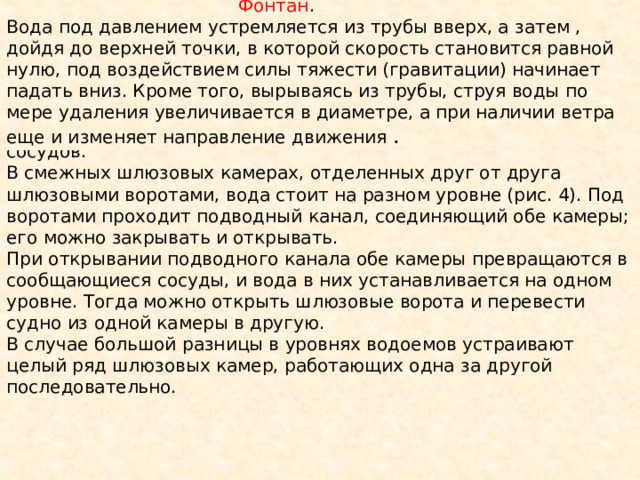  Фонтан . Вода под давлением устремляется из трубы вверх, а затем , дойдя до верхней точки, в которой скорость становится равной нулю, под воздействием силы тяжести (гравитации) начинает падать вниз. Кроме того, вырываясь из трубы, струя воды по мере удаления увеличивается в диаметре, а при наличии ветра еще и изменяет направление движения . Шлюзы рек и каналов работают по принципу сообщающихся сосудов. В смежных шлюзовых камерах, отделенных друг от друга шлюзовыми воротами, вода стоит на разном уровне (рис. 4). Под воротами проходит подводный канал, соединяющий обе камеры; его можно закрывать и открывать. При открывании подводного канала обе камеры превращаются в сообщающиеся сосуды, и вода в них устанавливается на одном уровне. Тогда можно открыть шлюзовые ворота и перевести судно из одной камеры в другую. В случае большой разницы в уровнях водоемов устраивают целый ряд шлюзовых камер, работающих одна за другой последовательно. 
