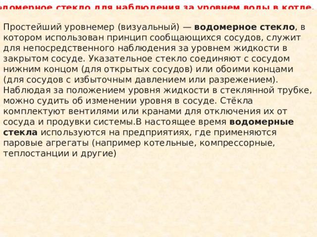  Водомерное стекло для наблюдения за уровнем воды в котле. Простейший уровнемер (визуальный) —  водомерное стекло , в котором использован принцип сообщающихся сосудов, служит для непосредственного наблюдения за уровнем жидкости в закрытом сосуде. Указательное стекло соединяют с сосудом нижним концом (для открытых сосудов) или обоими концами (для сосудов с избыточным давлением или разрежением). Наблюдая за положением уровня жидкости в стеклянной трубке, можно судить об изменении уровня в сосуде. Стёкла комплектуют вентилями или кранами для отключения их от сосуда и продувки системы.В настоящее время   водомерные стекла   используются на предприятиях, где применяются паровые агрегаты (например котельные, компрессорные, теплостанции и другие) 