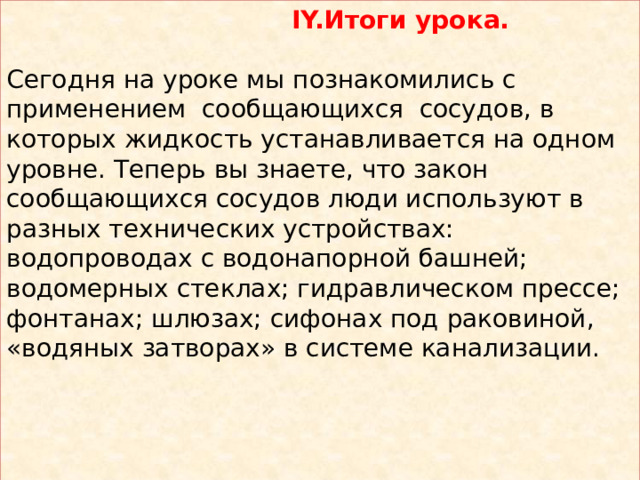  IY.Итоги урока. Сегодня на уроке мы познакомились с применением сообщающихся сосудов, в которых жидкость устанавливается на одном уровне. Теперь вы знаете, что закон сообщающихся сосудов люди используют в разных технических устройствах: водопроводах с водонапорной башней; водомерных стеклах; гидравлическом прессе; фонтанах; шлюзах; сифонах под раковиной, «водяных затворах» в системе канализации. 