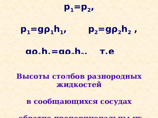 p 1 =p 2 ,  p 1 =gρ 1 h 1 , p 2 =gρ 2 h 2 ,  gρ 1 h 1 =gρ 2 h 2 , т.е h 1 :h 2 =ρ 2 :ρ 1     Высоты столбов разнородных жидкостей  в сообщающихся сосудах   обратно пропорциональны их плотностям    