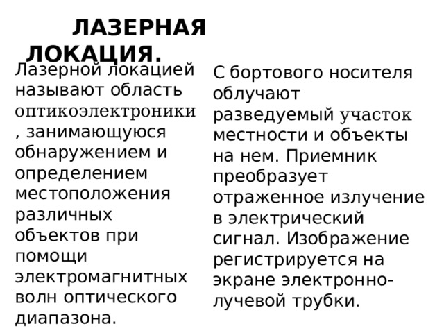  ЛАЗЕРНАЯ  ЛОКАЦИЯ. Лазерной локацией называют область оптикоэлектроники , занимающуюся обнаружением и определением местоположения различных объектов при помощи электромагнитных волн оптического диапазона. С бортового носителя облучают разведуемый участок местности и объекты на нем. Приемник преобразует отраженное излучение в электрический сигнал. Изображение регистрируется на экране электронно-лучевой трубки. 
