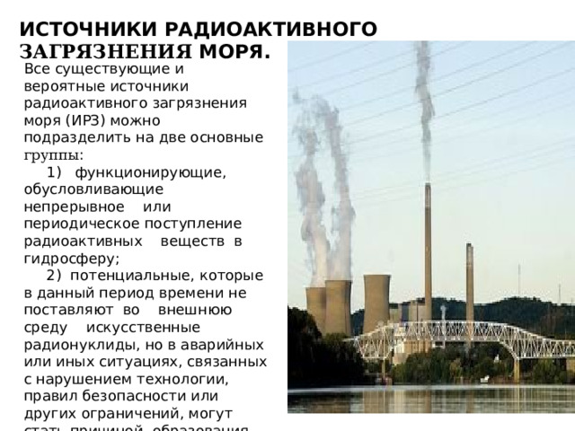 ИСТОЧНИКИ РАДИОАКТИВНОГО ЗАГРЯЗНЕНИЯ МОРЯ. Все существующие и вероятные источники радиоактивного загрязнения моря (ИРЗ) можно подразделить на две основные группы :  1) функционирующие, обусловливающие непрерывное или периодическое поступление радиоактивных веществ в гидросферу;  2) потенциальные, которые в данный период времени не поставляют во внешнюю среду искусственные радионуклиды, но в аварийных или иных ситуациях, связанных с нарушением технологии, правил безопасности или других ограничений, могут стать причиной образования обширных или локальных, стойких или временных очагов загрязнения моря. 