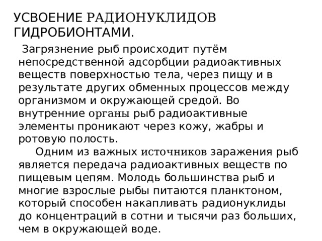УСВОЕНИЕ РАДИОНУКЛИДОВ ГИДРОБИОНТАМИ.  Загрязнение рыб происходит путём непосредственной адсорбции радиоактивных веществ поверхностью тела, через пищу и в результате других обменных процессов между организмом и окружающей средой. Во внутренние органы рыб радиоактивные элементы проникают через кожу, жабры и ротовую полость.  Одним из важных источников заражения рыб является передача радиоактивных веществ по пищевым цепям. Молодь большинства рыб и многие взрослые рыбы питаются планктоном, который способен накапливать радионуклиды до концентраций в сотни и тысячи раз больших, чем в окружающей воде. 
